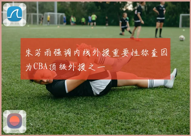 朱芳雨强调内线外援重要性称奎因为CBA顶级外援之一