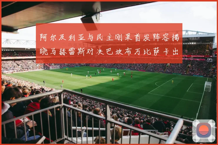 阿尔及利亚与民主刚果首发阵容揭晓马赫雷斯对决巴坎布万比萨卡出战