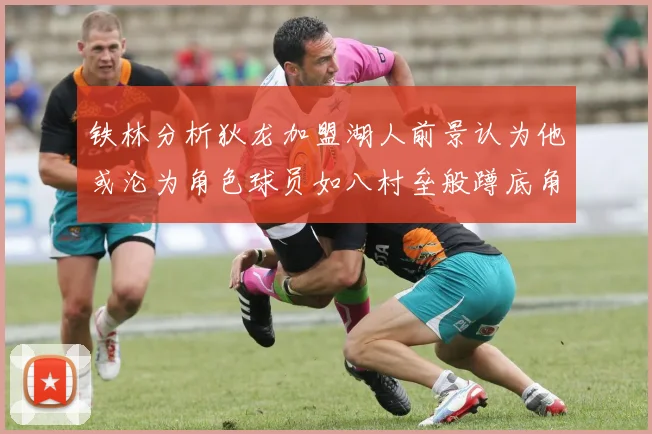 铁林分析狄龙加盟湖人前景认为他或沦为角色球员如八村垒般蹲底角