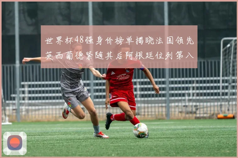 世界杯48强身价榜单揭晓法国领先英西葡德紧随其后阿根廷位列第八