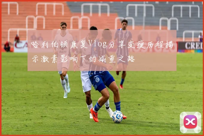 哈利伯顿康复Vlog分享变瘦历程揭示激素影响下的减重之路