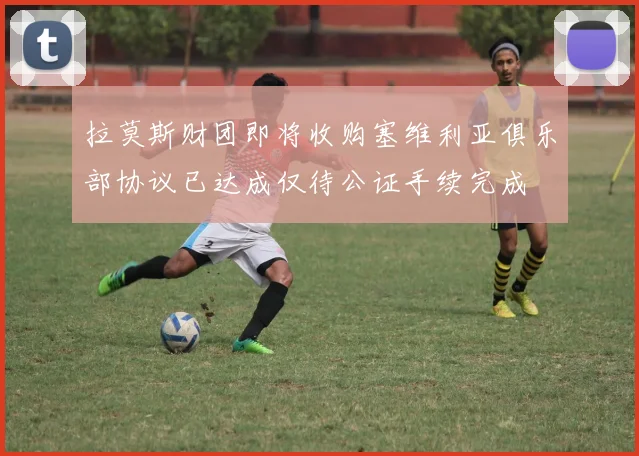 拉莫斯财团即将收购塞维利亚俱乐部协议已达成仅待公证手续完成