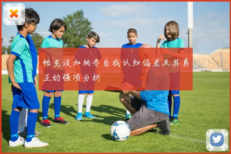 帕克谈加纳乔自我认知偏差及其真正的强项分析