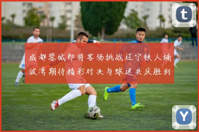 成都蓉城即将客场挑战辽宁铁人楠波湾期待精彩对决与球迷共庆胜利
