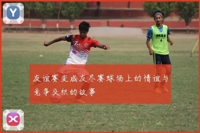 友谊赛变成友尽赛球场上的情谊与竞争交织的故事