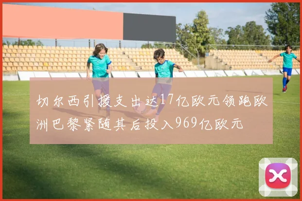 切尔西引援支出达17亿欧元领跑欧洲巴黎紧随其后投入969亿欧元