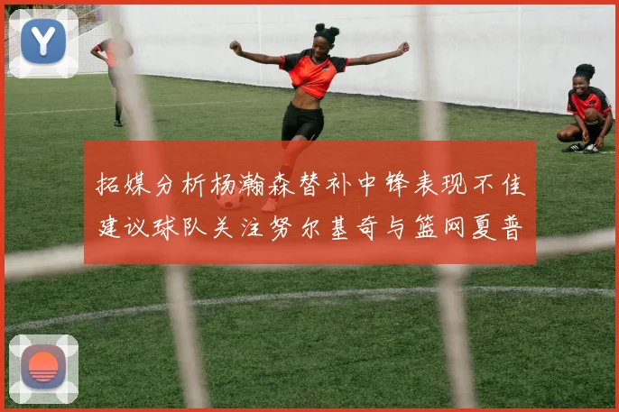 拓媒分析杨瀚森替补中锋表现不佳建议球队关注努尔基奇与篮网夏普