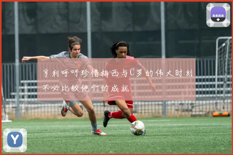 亨利呼吁珍惜梅西与C罗的伟大时刻不必比较他们的成就