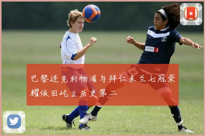 巴黎连克利物浦与拜仁米兰七冠荣耀依旧屹立历史第二