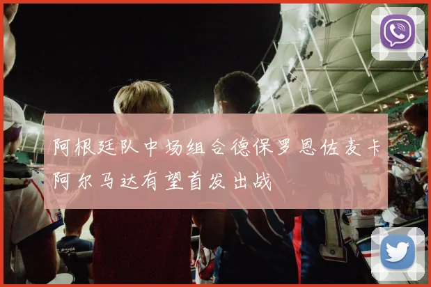阿根廷队中场组合德保罗恩佐麦卡阿尔马达有望首发出战