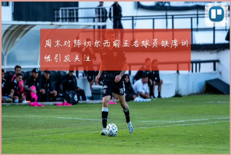 周末对阵切尔西前五名球员缺席训练引发关注