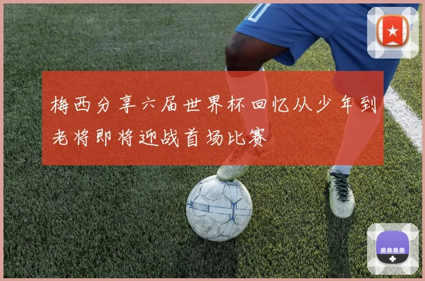 梅西分享六届世界杯回忆从少年到老将即将迎战首场比赛