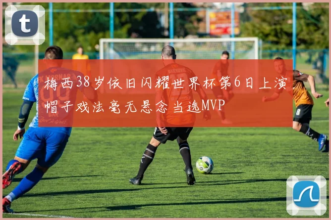 梅西38岁依旧闪耀世界杯第6日上演帽子戏法毫无悬念当选MVP