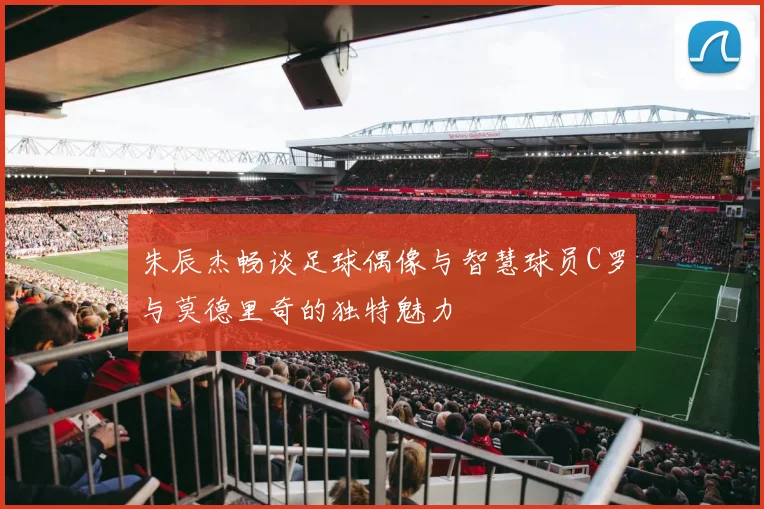 朱辰杰畅谈足球偶像与智慧球员C罗与莫德里奇的独特魅力