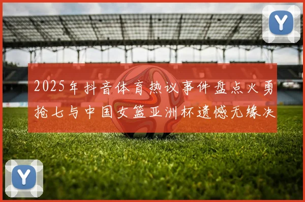 2025年抖音体育热议事件盘点火勇抢七与中国女篮亚洲杯遗憾无缘决赛