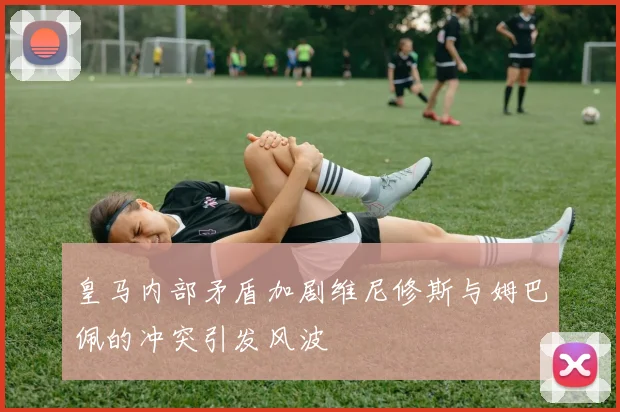 皇马内部矛盾加剧维尼修斯与姆巴佩的冲突引发风波