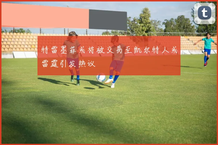 特雷墨菲或将被交易至凯尔特人或雷霆引发热议