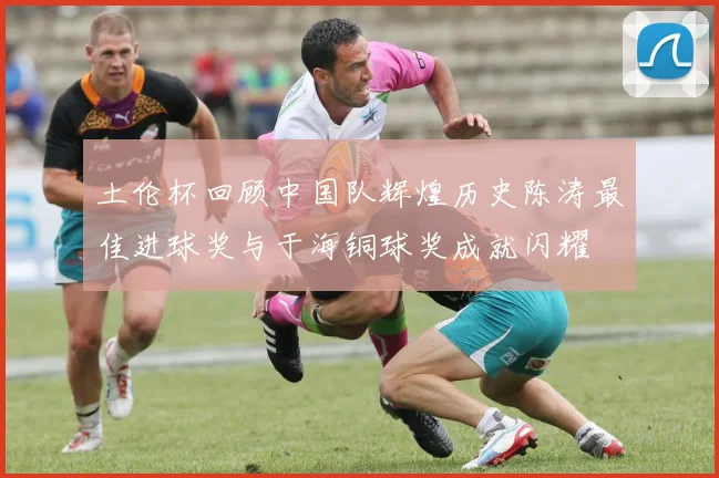 土伦杯回顾中国队辉煌历史陈涛最佳进球奖与于海铜球奖成就闪耀