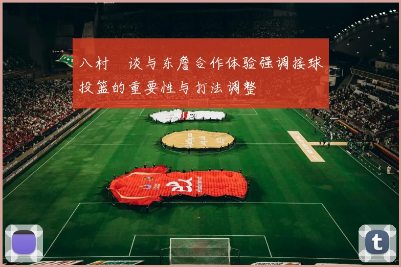八村塁谈与东詹合作体验强调接球投篮的重要性与打法调整
