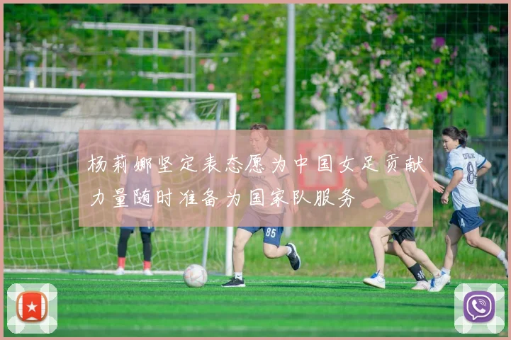 杨莉娜坚定表态愿为中国女足贡献力量随时准备为国家队服务